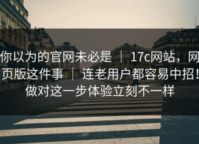你以为的官网未必是 ｜ 17c网站，网页版这件事 ｜ 连老用户都容易中招！做对这一步体验立刻不一样
