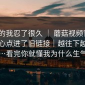 说真的我忍了很久 ｜ 蘑菇视频官网｜不小心点进了旧链接｜越往下越离谱…看完你就懂我为什么生气