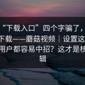 别被“下载入口”四个字骗了，蘑菇视频下载——蘑菇视频｜设置这件事；连老用户都容易中招？这才是核心逻辑
