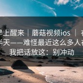 今天早上醒来｜蘑菇视频ios ｜ 在首页翻了半天——难怪最近这么多人在问…我把话放这：别冲动