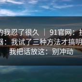 说真的我忍了很久 ｜ 91官网：换了个浏览器：我试了三种方法才搞明白…？我把话放这：别冲动
