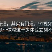 看似普通，其实有门道，91视频；新91视频…做对这一步体验立刻不一样