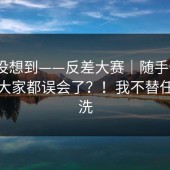 我真没想到——反差大赛｜随手一搜｜原来大家都误会了？！我不替任何人洗