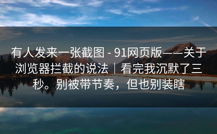 有人发来一张截图 - 91网页版——关于浏览器拦截的说法｜看完我沉默了三秒。别被带节奏，但也别装瞎