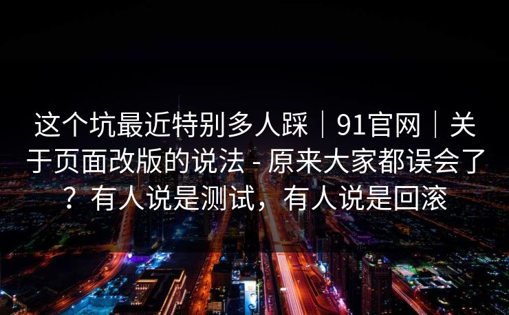 这个坑最近特别多人踩|91官网|关于页面改版的说法 - 原来大家都误会了?有人说是测试,有人说是回滚 这个坑最近特别多人踩|91官网|关于页面改版的说法 - 原来大家都误会了?有人说是测试,有人说是回滚