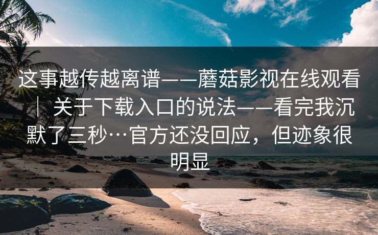 这事越传越离谱——蘑菇影视在线观看 ｜ 关于下载入口的说法——看完我沉默了三秒…官方还没回应，但迹象很明显