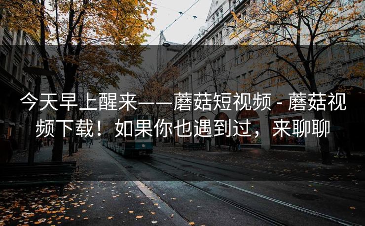 今天早上醒来——蘑菇短视频 - 蘑菇视频下载！如果你也遇到过，来聊聊