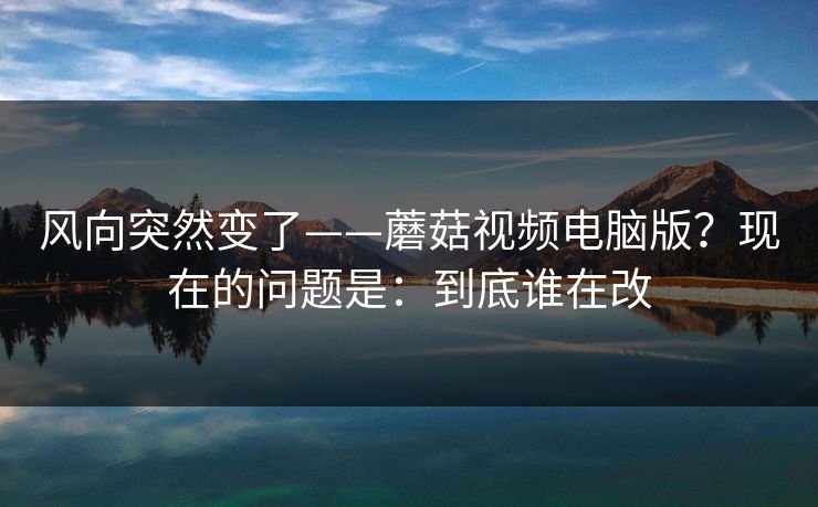 风向突然变了——蘑菇视频电脑版？现在的问题是：到底谁在改