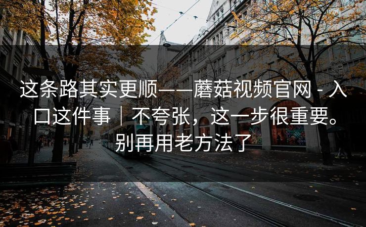这条路其实更顺——蘑菇视频官网 - 入口这件事|不夸张,这一步很重要。别再用老方法了 这条路其实更顺——蘑菇视频官网 - 入口这件事|不夸张,这一步很重要。别再用老方法了