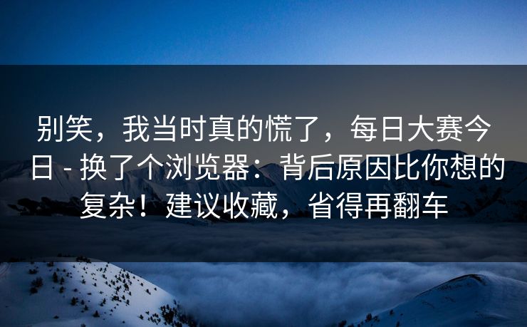 别笑，我当时真的慌了，每日大赛今日 - 换了个浏览器：背后原因比你想的复杂！建议收藏，省得再翻车
