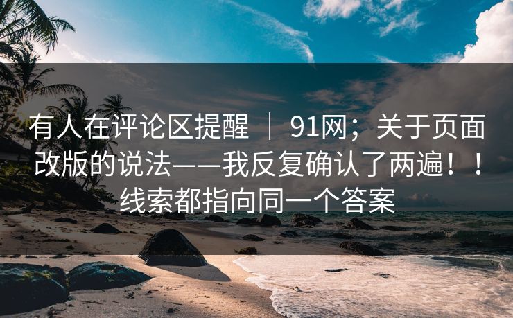 有人在评论区提醒 ｜ 91网；关于页面改版的说法——我反复确认了两遍！！线索都指向同一个答案