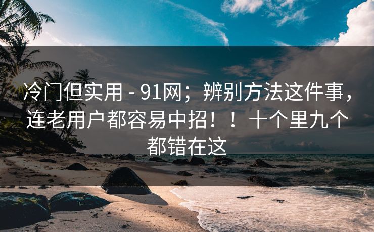 冷门但实用 - 91网；辨别方法这件事，连老用户都容易中招！！十个里九个都错在这