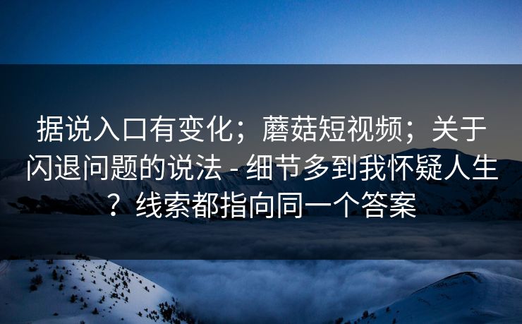 据说入口有变化；蘑菇短视频；关于闪退问题的说法 - 细节多到我怀疑人生？线索都指向同一个答案