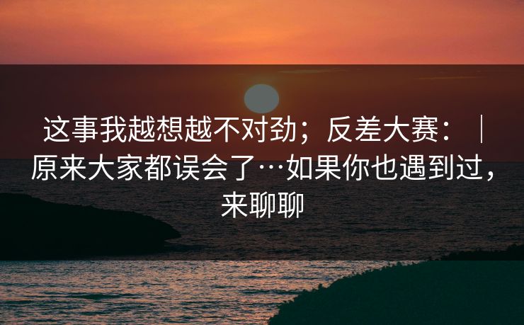 这事我越想越不对劲;反差大赛:|原来大家都误会了…如果你也遇到过,来聊聊 这事我越想越不对劲;反差大赛:|原来大家都误会了…如果你也遇到过,来聊聊