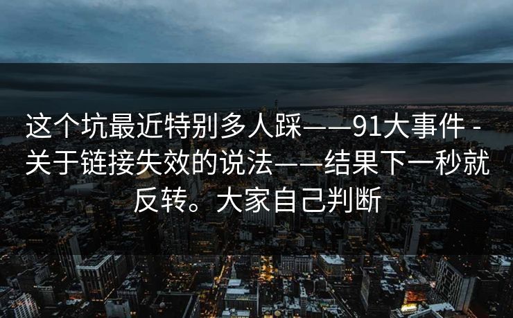 这个坑最近特别多人踩——91大事件 - 关于链接失效的说法——结果下一秒就反转。大家自己判断