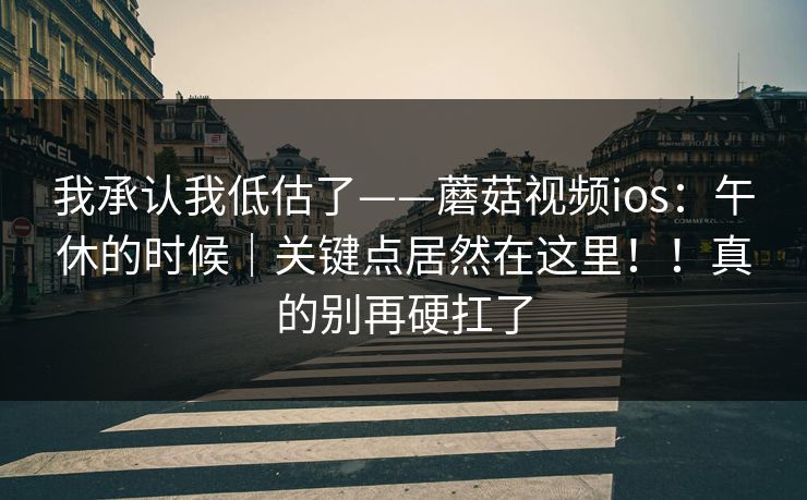 我承认我低估了——蘑菇视频ios:午休的时候|关键点居然在这里!!真的别再硬扛了 我承认我低估了——蘑菇视频ios:午休的时候|关键点居然在这里!!真的别再硬扛了