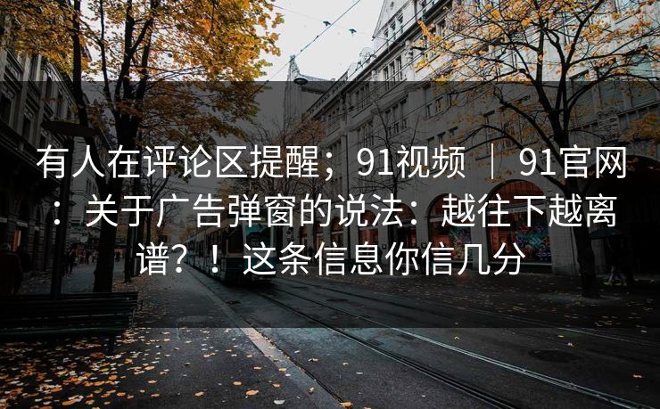 有人在评论区提醒;91视频 | 91官网:关于广告弹窗的说法:越往下越离谱?!这条信息你信几分 有人在评论区提醒;91视频 | 91官网:关于广告弹窗的说法:越往下越离谱?!这条信息你信几分