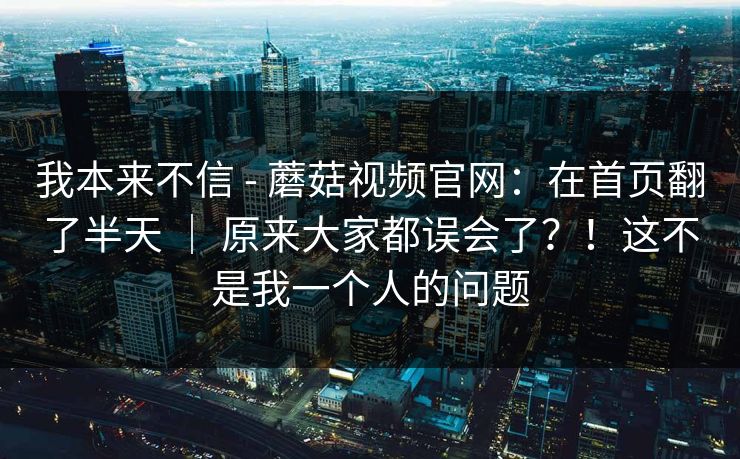 我本来不信 - 蘑菇视频官网:在首页翻了半天 | 原来大家都误会了?!这不是我一个人的问题 我本来不信 - 蘑菇视频官网:在首页翻了半天 | 原来大家都误会了?!这不是我一个人的问题
