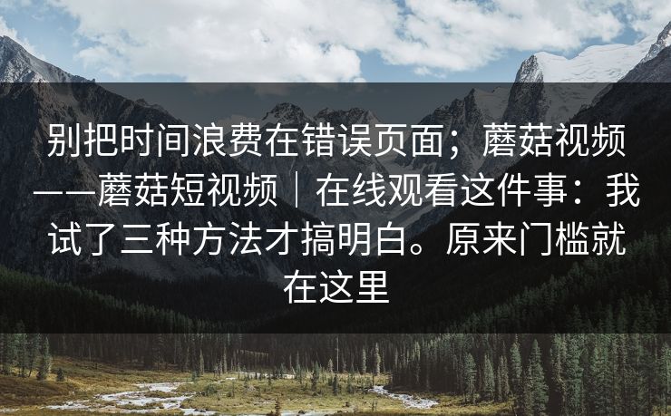 别把时间浪费在错误页面;蘑菇视频——蘑菇短视频|在线观看这件事:我试了三种方法才搞明白。原来门槛就在这里 别把时间浪费在错误页面;蘑菇视频——蘑菇短视频|在线观看这件事:我试了三种方法才搞明白。原来门槛就在这里