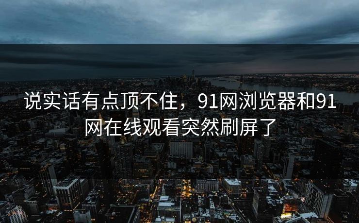 说实话有点顶不住，91网浏览器和91网在线观看突然刷屏了