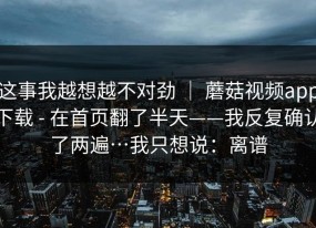 这事我越想越不对劲 ｜ 蘑菇视频app下载 - 在首页翻了半天——我反复确认了两遍…我只想说：离谱