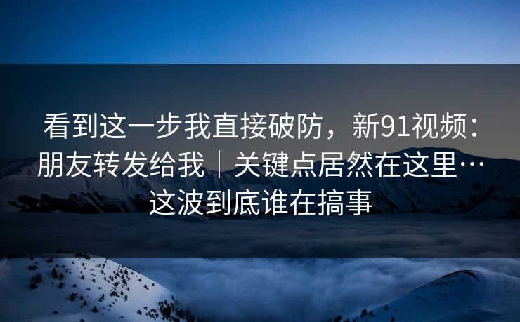 看到这一步我直接破防，新91视频：朋友转发给我｜关键点居然在这里…这波到底谁在搞事
