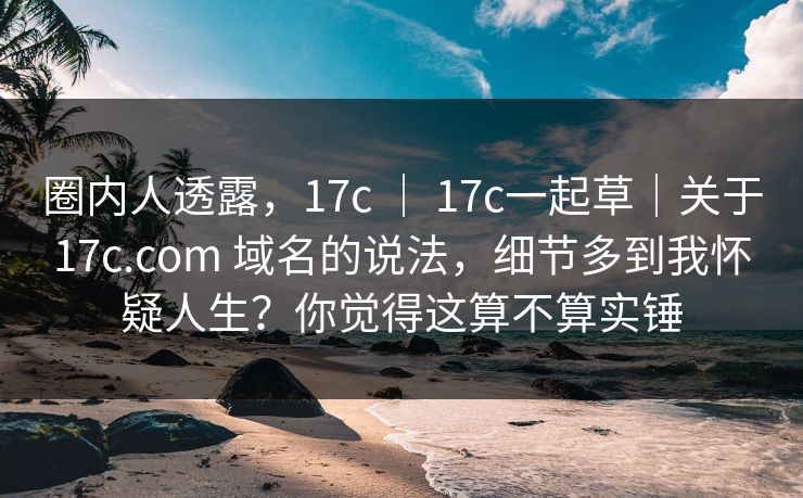 圈内人透露,17c | 17c一起草|关于17c.com 域名的说法,细节多到我怀疑人生?你觉得这算不算实锤 圈内人透露,17c | 17c一起草|关于17c.com 域名的说法,细节多到我怀疑人生?你觉得这算不算实锤