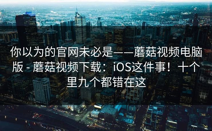 你以为的官网未必是——蘑菇视频电脑版 - 蘑菇视频下载:iOS这件事!十个里九个都错在这 你以为的官网未必是——蘑菇视频电脑版 - 蘑菇视频下载:iOS这件事!十个里九个都错在这