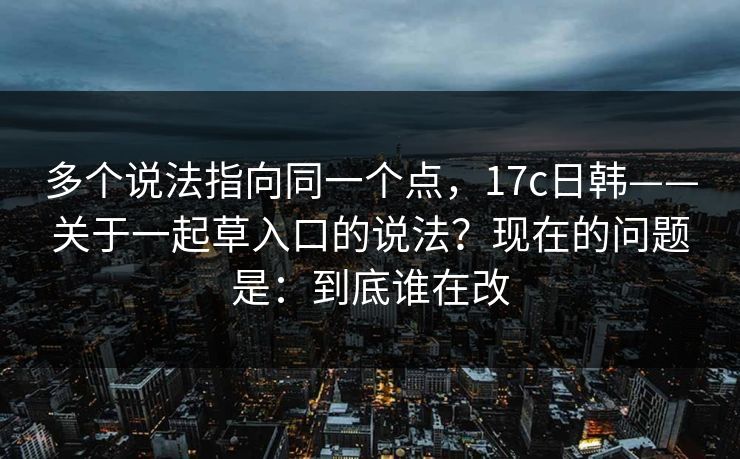 多个说法指向同一个点,17c日韩——关于一起草入口的说法?现在的问题是:到底谁在改 多个说法指向同一个点,17c日韩——关于一起草入口的说法?现在的问题是:到底谁在改