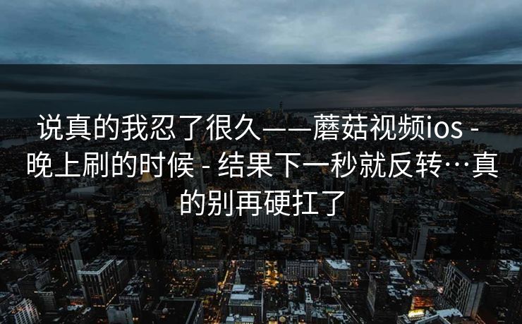 说真的我忍了很久——蘑菇视频ios - 晚上刷的时候 - 结果下一秒就反转…真的别再硬扛了