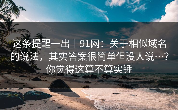 这条提醒一出｜91网：关于相似域名的说法，其实答案很简单但没人说…？你觉得这算不算实锤