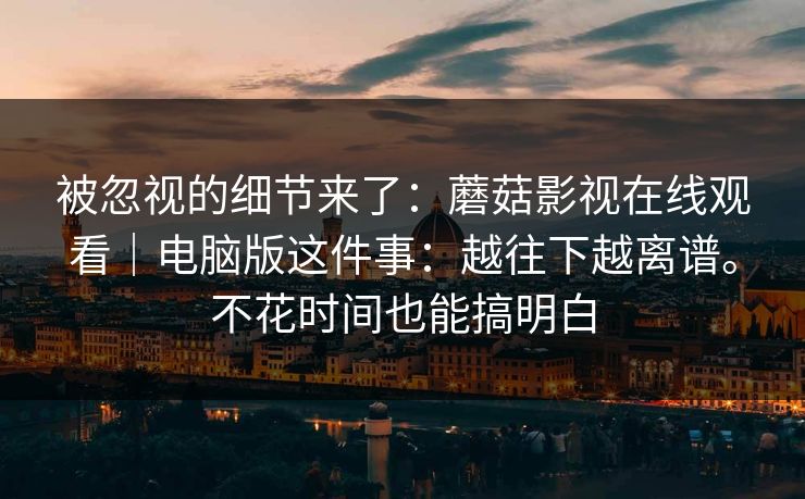 被忽视的细节来了：蘑菇影视在线观看｜电脑版这件事：越往下越离谱。不花时间也能搞明白