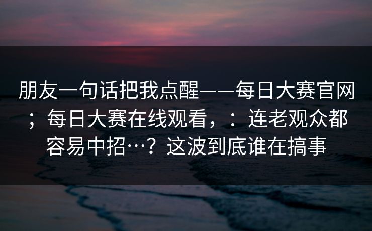 朋友一句话把我点醒——每日大赛官网;每日大赛在线观看,:连老观众都容易中招…?这波到底谁在搞事 朋友一句话把我点醒——每日大赛官网;每日大赛在线观看,:连老观众都容易中招…?这波到底谁在搞事