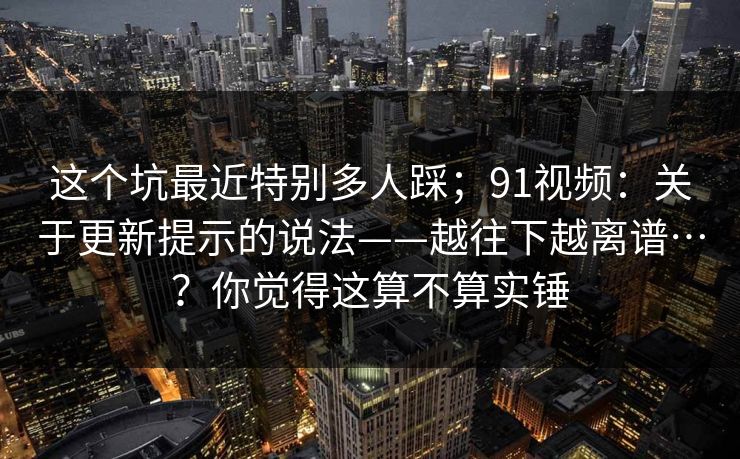 这个坑最近特别多人踩；91视频：关于更新提示的说法——越往下越离谱…？你觉得这算不算实锤