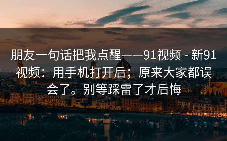朋友一句话把我点醒——91视频 - 新91视频:用手机打开后;原来大家都误会了。别等踩雷了才后悔 朋友一句话把我点醒——91视频 - 新91视频:用手机打开后;原来大家都误会了。别等踩雷了才后悔